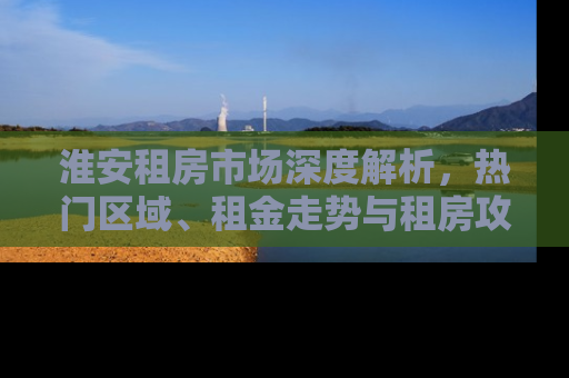 淮安租房市场深度解析，热门区域、租金走势与租房攻略