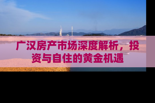 广汉房产市场深度解析，投资与自住的黄金机遇