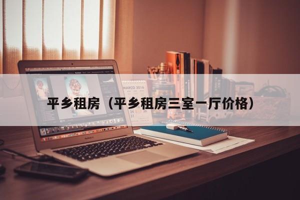 平乡租房（平乡租房三室一厅价格）
