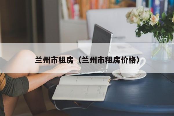 兰州市租房（兰州市租房价格）